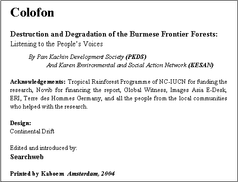 Text Box: ColofonDestruction and Degradation of the Burmese Frontier Forests:Listening to the People�s Voices	By Pan Kachin Development Society (PKDS)		And Karen Environmental and Social Action Network (KESAN)Acknowledgements: Tropical Rainforest Programme of NC-IUCN for funding the research, Novib for financing the report, Global Witness, Images Asia E-Desk, ERI, Terre des Hommes Germany, and all the people from the local communities who helped with the research. Design:Continental DriftEdited and introduced by:Searchweb Printed by Kaboem  Amsterdam, 2004
