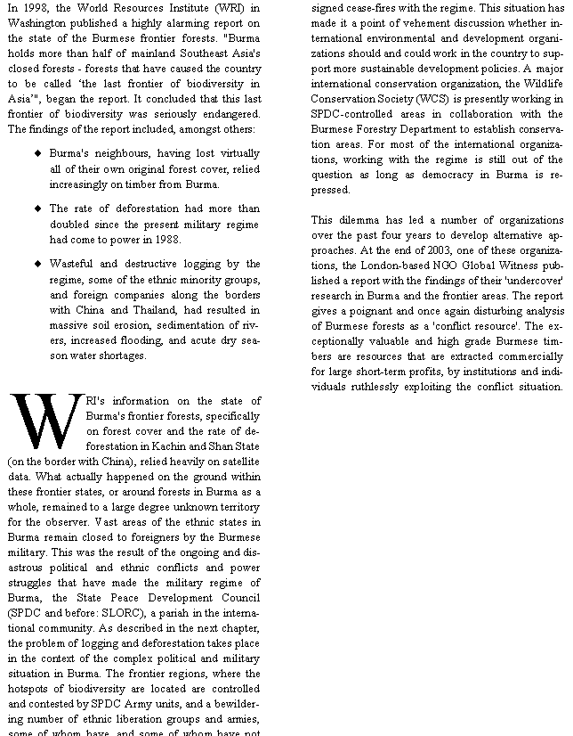 Text Box: In 1998, the World Resources Institute (WRI) in Washington published a highly alarming report on the state of the Burmese frontier forests. "Burma holds more than half of mainland Southeast Asia's closed forests - forests that have caused the country to be called �the last frontier of biodiversity in Asia�", began the report. It concluded that this last frontier of biodiversity was seriously endangered. The findings of the report included, amongst others:Burma's neighbours, having lost virtually all of their own original forest cover, relied increasingly on timber from Burma.The rate of deforestation had more than doubled since the present military regime had come to power in 1988.Wasteful and destructive logging by the regime, some of the ethnic minority groups, and foreign companies along the borders with China and Thailand, had resulted in massive soil erosion, sedimentation of rivers, increased flooding, and acute dry season water shortages. WRI's information on the state of Burma's frontier forests, specifically on forest cover and the rate of deforestation in Kachin and Shan State (on the border with China), relied heavily on satellite data. What actually happened on the ground within these frontier states, or around forests in Burma as a whole, remained to a large degree unknown territory for the observer. Vast areas of the ethnic states in Burma remain closed to foreigners by the Burmese military. This was the result of the ongoing and disastrous political and ethnic conflicts and power struggles that have made the military regime of Burma, the State Peace Development Council (SPDC and before: SLORC), a pariah in the international community. As described in the next chapter, the problem of logging and deforestation takes place in the context of the complex political and military situation in Burma. The frontier regions, where the hotspots of biodiversity are located are controlled and contested by SPDC Army units, and a bewildering number of ethnic liberation groups and armies, some of whom have, and some of whom have not signed cease-fires with the regime. This situation has made it a point of vehement discussion whether international environmental and development organizations should and could work in the country to support more sustainable development policies. A major international conservation organization, the Wildlife Conservation Society (WCS) is presently working in SPDC-controlled areas in collaboration with the Burmese Forestry Department to establish conservation areas. For most of the international organizations, working with the regime is still out of the question as long as democracy in Burma is repressed.This dilemma has led a number of organizations over the past four years to develop alternative approaches. At the end of 2003, one of these organizations, the London-based NGO Global Witness published a report with the findings of their 'undercover' research in Burma and the frontier areas. The report gives a poignant and once again disturbing analysis of Burmese forests as a 'conflict resource'. The exceptionally valuable and high grade Burmese timbers are resources that are extracted commercially for large short-term profits, by institutions and individuals ruthlessly exploiting the conflict situation. 