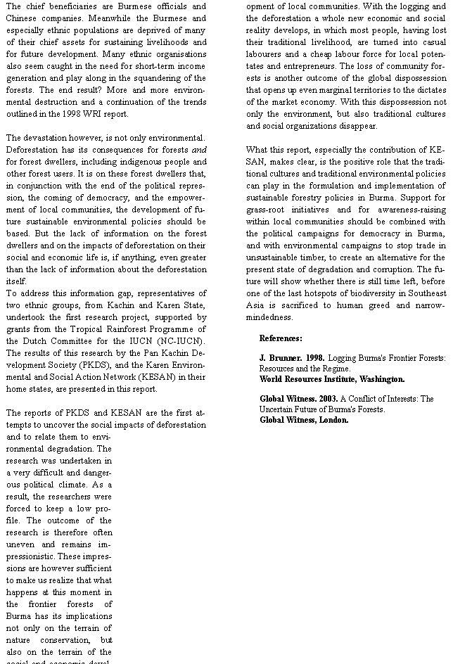 Text Box: The chief beneficiaries are Burmese officials and Chinese companies. Meanwhile the Burmese and especially ethnic populations are deprived of many of their chief assets for sustaining livelihoods and for future development. Many ethnic organisations also seem caught in the need for short-term income generation and play along in the squandering of the forests. The end result? More and more environmental destruction and a continuation of the trends outlined in the 1998 WRI report. The devastation however, is not only environmental. Deforestation has its consequences for forests and for forest dwellers, including indigenous people and other forest users. It is on these forest dwellers that, in conjunction with the end of the political repression, the coming of democracy, and the empowerment of local communities, the development of future sustainable environmental policies should be based. But the lack of information on the forest dwellers and on the impacts of deforestation on their social and economic life is, if anything, even greater than the lack of information about the deforestation itself.To address this information gap, representatives of two ethnic groups, from Kachin and Karen State, undertook the first research project, supported by grants from the Tropical Rainforest Programme of the Dutch Committee for the IUCN (NC-IUCN). The results of this research by the Pan Kachin Development Society (PKDS), and the Karen Environmental and Social Action Network (KESAN) in their home states, are presented in this report.The reports of PKDS and KESAN are the first attempts to uncover the social impacts of deforestation and to relate them to environmental degradation. The research was undertaken in a very difficult and dangerous political climate. As a result, the researchers were forced to keep a low profile. The outcome of the research is therefore often uneven and remains impressionistic. These impressions are however sufficient to make us realize that what happens at this moment in the frontier forests of Burma has its implications not only on the terrain of nature conservation, but also on the terrain of the social and economic development of local communities. With the logging and the deforestation a whole new economic and social reality develops, in which most people, having lost their traditional livelihood, are turned into casual labourers and a cheap labour force for local potentates and entrepreneurs. The loss of community forests is another outcome of the global dispossession that opens up even marginal territories to the dictates of the market economy. With this dispossession not only the environment, but also traditional cultures and social organizations disappear.What this report, especially the contribution of KESAN, makes clear, is the positive role that the traditional cultures and traditional environmental policies can play in the formulation and implementation of sustainable forestry policies in Burma. Support for grass-root initiatives and for awareness-raising within local communities should be combined with the political campaigns for democracy in Burma, and with environmental campaigns to stop trade in unsustainable timber, to create an alternative for the present state of degradation and corruption. The future will show whether there is still time left, before one of the last hotspots of biodiversity in Southeast Asia is sacrificed to human greed and narrow-mindedness.References:J. Brunner. 1998. Logging Burma's Frontier Forests: Resources and the Regime. World Resources Institute, Washington.Global Witness. 2003. A Conflict of Interests: The Uncertain Future of Burma's Forests. Global Witness, London.