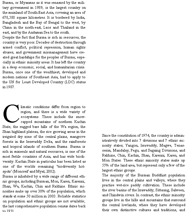 Text Box: Burma, or Myanmar as it was renamed by the military government in 1989, is the largest country on the mainland of South-East Asia, covering an area of 678,580 square kilometres. It is bordered by India, Bangladesh and the Bay of Bengal to the west, by China in the north-east, Laos and Thailand in the east, and by the Andaman Sea to the south. Despite the fact that Burma is rich in resources, the country is very poor. Decades of destruction through armed conflict, political repression, human rights abuses, and government mismanagement have created great hardships for the peoples of Burma; especially in ethnic minority areas. It has left the country in a deep economic, social, and humanitarian crisis. Burma, once one of the wealthiest, developed and modern nations of Southeast Asia, had to apply to the UN for Least Developed Country (LDC) status in 1987. Climatic conditions differ from region to region, and there is a wide variety of ecosystems. These include the snow-capped mountains of northern Kachin State, the rugged bare hills of the Wa region, the Shan highland plateau, the rice growing areas in the irrigated dry zone of the central plains, mangrove forests in the Irrawaddy Delta, and the rainforests and tropical islands of southern Burma. Burma is rich in minerals and natural resources, is one of the most fertile countries of Asia, and has wide biodiversity. Kachin State in particular has been listed as one of the worlds remaining �biodiversity hotspots� (Moncreif and Myat, 2002).Burma is inhabited by a wide range of different ethnic groups, including Burman, Mon, Karen, Karenni, Shan, Wa, Kachin, Chin and Rakhine. Ethnic minorities make up over 30% of the population, which stands at some 50 million in 2003. Reliable statistics on population and ethnic groups are not available; the last comprehensive population census dates back to 1931.Since the constitution of 1974, the country is administratively divided into 7 divisions and 7 ethnic minority states; Yangon, Irrawaddy, Magwe, Tenasserim, Mandalay, Pegu, and Sagaing Divisions, and Rakhine, Chin, Kachin, Shan, Karenni, Karen, and Mon States. These ethnic minority states make up 55% of the land area, but represent only a few of the largest ethnic groups. The majority of the Burman Buddhist population lives in the central plains and valleys, where they practise wet-rice paddy cultivation. These include the river basins of the Irrawaddy, Sittaung, Salween, and Chindwin rivers. In contrast, the ethnic minority groups live in the hills and mountains that surround the central lowlands, where they have developed their own distinctive cultures and traditions, and 