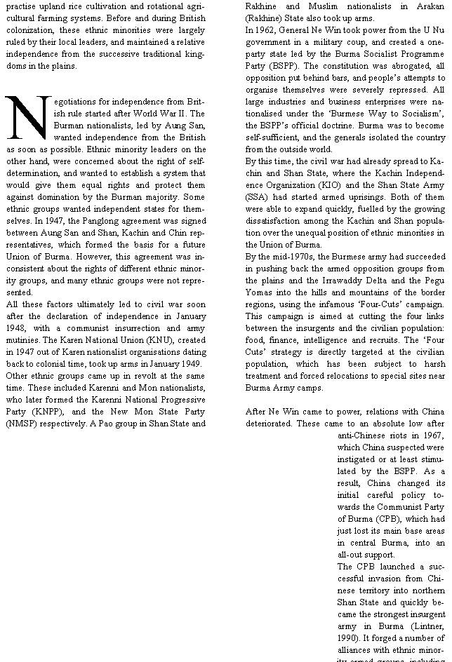 Text Box: practise upland rice cultivation and rotational agricultural farming systems. Before and during British colonization, these ethnic minorities were largely ruled by their local leaders, and maintained a relative independence from the successive traditional kingdoms in the plains.  Negotiations for independence from British rule started after World War II. The Burman nationalists, led by Aung San, wanted independence from the British as soon as possible. Ethnic minority leaders on the other hand, were concerned about the right of self-determination, and wanted to establish a system that would give them equal rights and protect them against domination by the Burman majority. Some ethnic groups wanted independent states for themselves. In 1947, the Panglong agreement was signed between Aung San and Shan, Kachin and Chin representatives, which formed the basis for a future Union of Burma. However, this agreement was inconsistent about the rights of different ethnic minority groups, and many ethnic groups were not represented.All these factors ultimately led to civil war soon after the declaration of independence in January 1948, with a communist insurrection and army mutinies. The Karen National Union (KNU), created in 1947 out of Karen nationalist organisations dating back to colonial time, took up arms in January 1949. Other ethnic groups came up in revolt at the same time. These included Karenni and Mon nationalists, who later formed the Karenni National Progressive Party (KNPP), and the New Mon State Party (NMSP) respectively. A Pao group in Shan State and Rakhine and Muslim nationalists in Arakan (Rakhine) State also took up arms. In 1962, General Ne Win took power from the U Nu government in a military coup, and created a one-party state led by the Burma Socialist Programme Party (BSPP). The constitution was abrogated, all opposition put behind bars, and people�s attempts to organise themselves were severely repressed. All large industries and business enterprises were nationalised under the �Burmese Way to Socialism�, the BSPP�s official doctrine. Burma was to become self-sufficient, and the generals isolated the country from the outside world. By this time, the civil war had already spread to Kachin and Shan State, where the Kachin Independence Organization (KIO) and the Shan State Army (SSA) had started armed uprisings. Both of them were able to expand quickly, fuelled by the growing dissatisfaction among the Kachin and Shan population over the unequal position of ethnic minorities in the Union of Burma.By the mid-1970s, the Burmese army had succeeded in pushing back the armed opposition groups from the plains and the Irrawaddy Delta and the Pegu Yomas into the hills and mountains of the border regions, using the infamous �Four-Cuts� campaign. This campaign is aimed at cutting the four links between the insurgents and the civilian population: food, finance, intelligence and recruits. The �Four Cuts� strategy is directly targeted at the civilian population, which has been subject to harsh treatment and forced relocations to special sites near Burma Army camps.After Ne Win came to power, relations with China deteriorated. These came to an absolute low after anti-Chinese riots in 1967, which China suspected were instigated or at least stimulated by the BSPP. As a result, China changed its initial careful policy towards the Communist Party of Burma (CPB), which had just lost its main base areas in central Burma, into an all-out support. The CPB launched a successful invasion from Chinese territory into northern Shan State and quickly became the strongest insurgent army in Burma (Lintner, 1990). It forged a number of alliances with ethnic minority armed groups, including 