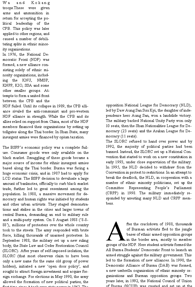 Text Box: Wa and Kokang troops.These were given arms and ammunition in return for accepting the political leadership of the CPB. This policy was later applied to other regions, and caused a number of debilitating splits in ethnic minority organisations.In 1976, the National Democratic Front (NDF) was formed; a new alliance consisting solely of ethnic minority organizations, including the KNU, NMSP, KNPP, KIO, SSA and some other smaller groups. Attempts to form a united front between the CPB and the NDF failed. Until its collapse in 1989, the CPB alliance rivaled the anti-communist and pro-western NDF alliance in strength. While the CPB and its allies relied on support from China, most of the NDF members financed their organizations by setting up tollgates along the Thai border. In Shan State, many insurgent armies were financed by opium taxation. The BSPP�s economic policy was a complete failure. Consumer goods were only available on the black market. Smuggling of these goods became a major source of income for ethnic insurgent armies based along the Thai border. Burma was facing a huge economic crisis, and in 1987 had to apply for LCD status. The BSPP decision to devaluate a large amount of banknotes, officially to curb black market trade, further led to great resentment among the population. In 1988, a massive movement for democracy and human rights was initiated by students and other urban activists. They staged demonstrations and strikes in the cities and larger towns of central Burma, demanding an end to military rule and a multi-party system. On 8 August 1988 (�8-8-88�), millions of protesters over the whole country took to the streets. The army responded with brute force, killing thousands of unarmed protesters. In September 1988, the military set up a new ruling body, the State Law and Order Restoration Council (SLORC). After years of self-imposed isolation, the SLORC (that most observers claim to have been only a new name for the same old group of power holders), initiated a new �open door policy�, and sought to attract foreign investment and acquire foreign exchange. For elections in May 1990, the army allowed the formation of new political parties, the first time since it took over state power in 1962. The opposition National League for Democracy (NLD), led by Daw Aung San Suu Kyi, the daughter of independence hero Aung San, won a landslide victory. The military backed National Unity Party won only 10 seats, then the Shan Nationalities League for Democracy (23 seats) and the Arakan League for Democracy (11 seats).The SLORC refused to hand over power and by 1992, the majority of political parties had been banned. Instead, the SLORC set up a National Convention that started to work on a new constitution in early 1993, under close supervision of the military. In 1995, the NLD decided to withdraw from the Convention in protest to restrictions. In an attempt to break the deadlock, the NLD, in cooperation with a number of ethnic minority politicians, set up the Committee Representing People�s Parliament(CRPP) in 1998. The military immediately responded by arresting many NLD and CRPP members. After the crackdown of 1988, thousands of Burman activists fled to the jungle bases of ethnic armed opposition groups in the border area, mostly to member groups of the NDF. Here student activists formed the All Burma Students� Democratic Front to launch an armed struggle against the military government. This led to the formation of new alliances. In 1990, the Democratic Alliance of Burma (DAB) was formed, a new umbrella organisation of ethnic minority organisations and Burman opposition groups. Two years later, in 1992, the National Council of Union of Burma (NCUB) was created and set up at the 