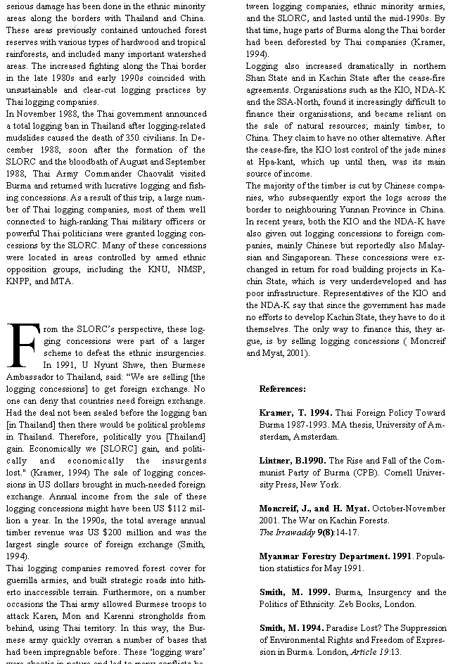 Text Box: serious damage has been done in the ethnic minority areas along the borders with Thailand and China. These areas previously contained untouched forest reserves with various types of hardwood and tropical rainforests, and included many important watershed areas. The increased fighting along the Thai border in the late 1980s and early 1990s coincided with unsustainable and clear-cut logging practices by Thai logging companies. In November 1988, the Thai government announced a total logging ban in Thailand after logging-related mudslides caused the death of 350 civilians. In December 1988, soon after the formation of the SLORC and the bloodbath of August and September 1988, Thai Army Commander Chaovalit visited Burma and returned with lucrative logging and fishing concessions. As a result of this trip, a large number of Thai logging companies, most of them well connected to high-ranking Thai military officers or powerful Thai politicians were granted logging concessions by the SLORC. Many of these concessions were located in areas controlled by armed ethnic opposition groups, including the KNU, NMSP, KNPP, and MTA. From the SLORC�s perspective, these logging concessions were part of a larger scheme to defeat the ethnic insurgencies. In 1991, U Nyunt Shwe, then Burmese Ambassador to Thailand, said: �We are selling [the logging concessions] to get foreign exchange. No one can deny that countries need foreign exchange. Had the deal not been sealed before the logging ban [in Thailand] then there would be political problems in Thailand. Therefore, politically you [Thailand] gain. Economically we [SLORC] gain, and politically and economically the insurgents lost." (Kramer, 1994) The sale of logging concessions in US dollars brought in much-needed foreign exchange. Annual income from the sale of these logging concessions might have been US $112 million a year. In the 1990s, the total average annual timber revenue was US $200 million and was the largest single source of foreign exchange (Smith, 1994). Thai logging companies removed forest cover for guerrilla armies, and built strategic roads into hitherto inaccessible terrain. Furthermore, on a number occasions the Thai army allowed Burmese troops to attack Karen, Mon and Karenni strongholds from behind, using Thai territory. In this way, the Burmese army quickly overran a number of bases that had been impregnable before. These �logging wars� were chaotic in nature and led to many conflicts between logging companies, ethnic minority armies, and the SLORC, and lasted until the mid-1990s. By that time, huge parts of Burma along the Thai border had been deforested by Thai companies (Kramer, 1994).Logging also increased dramatically in northern Shan State and in Kachin State after the cease-fire agreements. Organisations such as the KIO, NDA-K and the SSA-North, found it increasingly difficult to finance their organisations, and became reliant on the sale of natural resources; mainly timber, to China. They claim to have no other alternative. After the cease-fire, the KIO lost control of the jade mines at Hpa-kant, which up until then, was its main source of income.The majority of the timber is cut by Chinese companies, who subsequently export the logs across the border to neighbouring Yunnan Province in China. In recent years, both the KIO and the NDA-K have also given out logging concessions to foreign companies, mainly Chinese but reportedly also Malaysian and Singaporean. These concessions were exchanged in return for road building projects in Kachin State, which is very underdeveloped and has poor infrastructure. Representatives of the KIO and the NDA-K say that since the government has made no efforts to develop Kachin State, they have to do it themselves. The only way to finance this, they argue, is by selling logging concessions ( Moncreif and Myat, 2001). References:Kramer, T. 1994. Thai Foreign Policy Toward Burma 1987-1993. MA thesis, University of Amsterdam, Amsterdam.Lintner, B.1990. The Rise and Fall of the Communist Party of Burma (CPB). Cornell University Press, New York.Moncreif, J., and H. Myat. October-November 2001. The War on Kachin Forests. The Irrawaddy 9(8):14-17.Myanmar Forestry Department. 1991. Population statistics for May 1991.Smith, M. 1999. Burma, Insurgency and the Politics of Ethnicity. Zeb Books, London.Smith, M. 1994. Paradise Lost? The Suppression of Environmental Rights and Freedom of Expression in Burma. London, Article 19:13.