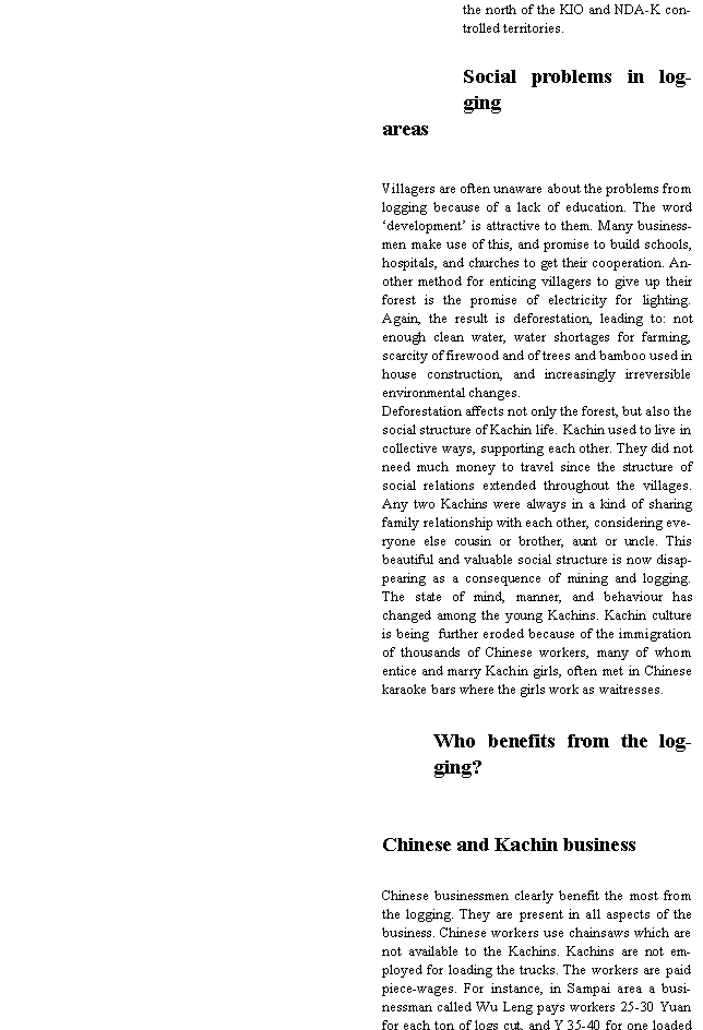 Text Box: the north of the KIO and NDA-K controlled territories.Social problems in logging areasVillagers are often unaware about the problems from logging because of a lack of education. The word �development� is attractive to them. Many businessmen make use of this, and promise to build schools, hospitals, and churches to get their cooperation. Another method for enticing villagers to give up their forest is the promise of electricity for lighting. Again, the result is deforestation, leading to: not enough clean water, water shortages for farming, scarcity of firewood and of trees and bamboo used in house construction, and increasingly irreversible environmental changes.Deforestation affects not only the forest, but also the social structure of Kachin life. Kachin used to live in collective ways, supporting each other. They did not need much money to travel since the structure of social relations extended throughout the villages. Any two Kachins were always in a kind of sharing family relationship with each other, considering everyone else cousin or brother, aunt or uncle. This beautiful and valuable social structure is now disappearing as a consequence of mining and logging. The state of mind, manner, and behaviour has changed among the young Kachins. Kachin culture is being  further eroded because of the immigration of thousands of Chinese workers, many of whom entice and marry Kachin girls, often met in Chinese karaoke bars where the girls work as waitresses.Who benefits from the logging? Chinese and Kachin businessChinese businessmen clearly benefit the most from the logging. They are present in all aspects of the business. Chinese workers use chainsaws which are not available to the Kachins. Kachins are not employed for loading the trucks. The workers are paid piece-wages. For instance, in Sampai area a businessman called Wu Leng pays workers 25-30 Yuan for each ton of logs cut, and Y 35-40 for one loaded 