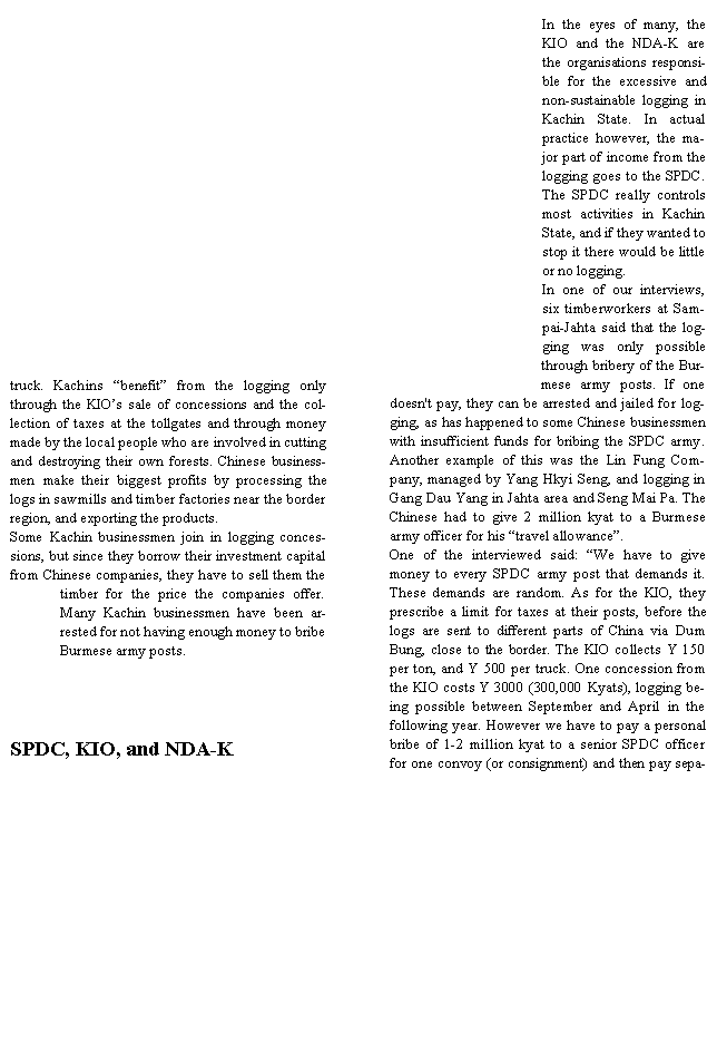 Text Box: truck. Kachins �benefit� from the logging only through the KIO�s sale of concessions and the collection of taxes at the tollgates and through money made by the local people who are involved in cutting and destroying their own forests. Chinese businessmen make their biggest profits by processing the logs in sawmills and timber factories near the border region, and exporting the products.Some Kachin businessmen join in logging concessions, but since they borrow their investment capital from Chinese companies, they have to sell them the timber for the price the companies offer. Many Kachin businessmen have been arrested for not having enough money to bribe Burmese army posts.SPDC, KIO, and NDA-KIn the eyes of many, the KIO and the NDA-K are the organisations responsible for the excessive and non-sustainable logging in Kachin State. In actual practice however, the major part of income from the logging goes to the SPDC. The SPDC really controls most activities in Kachin State, and if they wanted to stop it there would be little or no logging.In one of our interviews, six timberworkers at Sampai-Jahta said that the logging was only possible through bribery of the Burmese army posts. If one doesn't pay, they can be arrested and jailed for logging, as has happened to some Chinese businessmen with insufficient funds for bribing the SPDC army. Another example of this was the Lin Fung Company, managed by Yang Hkyi Seng, and logging in Gang Dau Yang in Jahta area and Seng Mai Pa. The Chinese had to give 2 million kyat to a Burmese army officer for his �travel allowance�. One of the interviewed said: �We have to give money to every SPDC army post that demands it. These demands are random. As for the KIO, they prescribe a limit for taxes at their posts, before the logs are sent to different parts of China via Dum Bung, close to the border. The KIO collects Y 150 per ton, and Y 500 per truck. One concession from the KIO costs Y 3000 (300,000 Kyats), logging being possible between September and April in the following year. However we have to pay a personal bribe of 1-2 million kyat to a senior SPDC officer for one convoy (or consignment) and then pay sepa