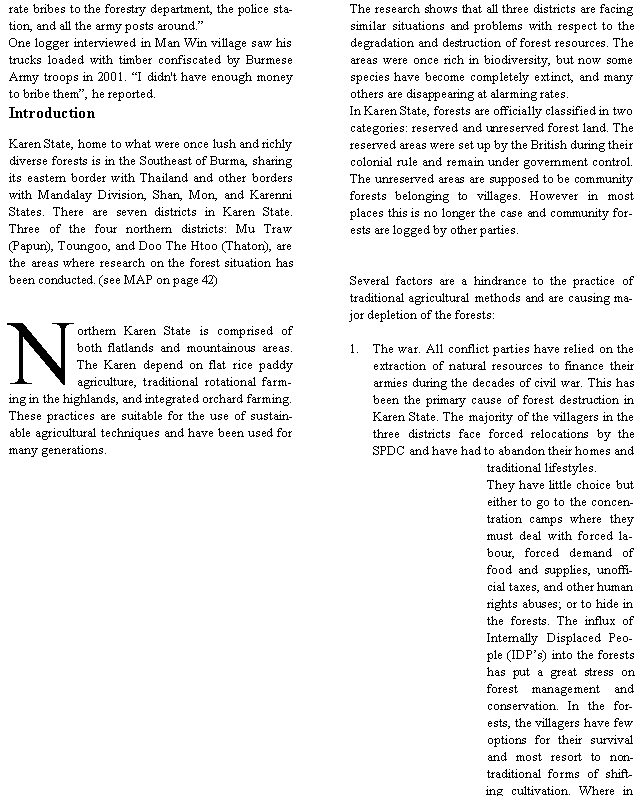 Text Box: rate bribes to the forestry department, the police station, and all the army posts around.�One logger interviewed in Man Win village saw his trucks loaded with timber confiscated by Burmese Army troops in 2001. �I didn't have enough money to bribe them�, he reported.IntroductionKaren State, home to what were once lush and richly diverse forests is in the Southeast of Burma, sharing its eastern border with Thailand and other borders with Mandalay Division, Shan, Mon, and Karenni States. There are seven districts in Karen State. Three of the four northern districts: Mu Traw (Papun), Toungoo, and Doo The Htoo (Thaton), are the areas where research on the forest situation has been conducted. (see MAP on page 42)Northern Karen State is comprised of both flatlands and mountainous areas. The Karen depend on flat rice paddy agriculture, traditional rotational farming in the highlands, and integrated orchard farming. These practices are suitable for the use of sustainable agricultural techniques and have been used for many generations. The research shows that all three districts are facing similar situations and problems with respect to the degradation and destruction of forest resources. The areas were once rich in biodiversity, but now some species have become completely extinct, and many others are disappearing at alarming rates. In Karen State, forests are officially classified in two categories: reserved and unreserved forest land. The reserved areas were set up by the British during their colonial rule and remain under government control. The unreserved areas are supposed to be community forests belonging to villages. However in most places this is no longer the case and community forests are logged by other parties.Several factors are a hindrance to the practice of traditional agricultural methods and are causing major depletion of the forests:The war. All conflict parties have relied on the extraction of natural resources to finance their armies during the decades of civil war. This has been the primary cause of forest destruction in Karen State. The majority of the villagers in the three districts face forced relocations by the SPDC and have had to abandon their homes and traditional lifestyles. They have little choice but either to go to the concentration camps where they must deal with forced labour, forced demand of food and supplies, unofficial taxes, and other human rights abuses; or to hide in the forests. The influx of Internally Displaced People (IDP�s) into the forests has put a great stress on forest management and conservation. In the forests, the villagers have few options for their survival and most resort to non-traditional forms of shifting cultivation. Where in 