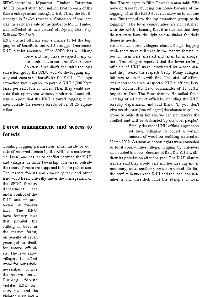 Text Box: SPDC-controlled Myanmar Timber Enterprise (MTE) loaned about four million kyat to each of the Karen entrepeneurs through U Bah Than, the MTE-manager in Pa-An township. Condition of the loan was the exclusive sale of the timber to MTE. Timber was collected at two central stockpiles, Dun Yay Seik and Tor Prah.KNU district officials saw a chance to let the logging be of benefit to the KNU struggle. One senior KNU district reasoned: "The SPDC has a military force and they have occupied many of our controlled areas, one after another. So even if we didn't deal with the logs extraction group the SPDC will do the logging anyway and there is no benefit for the KNU." The logs extraction group agreed to pay the KNU 5,000 Kyat taxes per each ton of timber. Then they could execute their operations without hindrance. Local villagers report that the KNU allowed logging in an area outside the reserve forests of ca. 31.25 square miles.Forest management and access to forestsGranting logging permissions either inside or outside of reserved forests by the KNU is a controversial issue, and has led to conflict between the KNU and villagers in Bilin Township. The areas outside the reserve forests are supposed to be for public use. The reserve forests and especially teak and other hardwood trees, officially under the management of the SPDC forestry department, are under control of the KNU and are protected by forestry laws. The KNU have forestry laws that prohibit the cutting of trees in the reserve forest, on penalty of seven years jail or death for second offenders. The laws allow villagers to collect wood for household necessities outside the reserve forests. Burning forests violates KNU forestry laws and the violator must pay a fine. The villagers in Bilin Township area said: "We have no trees for building our house because of the logging, while the KNU does not allow us to cut one tree. But they allow the log extraction group to do logging."  The local communities are not satisfied with the KNU, claiming that it is not fair that they do not even have the right to use timber for their domestic needs.As a result, some villagers started illegal logging while there were still trees in the reserve forests. A few of them were arrested and taken for interrogation. The villagers reported that the lower ranking officials of KNU were intoxicated by alcohol-use and they treated the suspects badly. Many villagers felt very unsatisfied with this. This state of affairs was reported to a well-respected KNLA officer, lieutenant colonel Htu Gaw, commander of 1st KNU brigade in Doo The Htoo district. He called for a meeting of all district officials, including the KNU forestry department, and told them: "If you don't give my children [the villagers] the chance to collect wood to build their houses, we can not resolve the conflict and will be distrusted by our own people."  Finally the other KNU officials agreed to let local villagers to collect a certain amount of wood for building material in March 2002. As soon as access rights were conceded to local communities, illegal logging by outsiders also started to occur. Because of this, the KNU withdrew its permission after one year. The KNU district leaders said they would call another meeting and if necessary, issue another permission period. So far, the conflict between the KNU and the local communities is still unsettled. Thus the attempts of local 