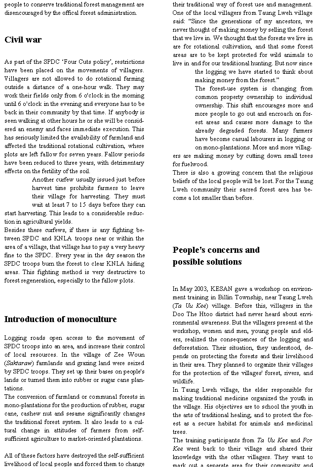 Text Box: people to conserve traditional forest management are disencouraged by the offical forest administration.Civil warAs part of the SPDC �Four Cuts policy�, restrictions have been placed on the movements of villagers. Villagers are not allowed to do rotational farming outside a distance of a one-hour walk. They may work their fields only from 6 o'clock in the morning until 6 o'clock in the evening and everyone has to be back in their community by that time. If anybody is seen walking at other hours he or she will be considered an enemy and faces immediate execution. This has seriously limited the availability of farmland and affected the traditional rotational cultivation, where plots are left fallow for seven years. Fallow periods have been reduced to three years, with detrimentary effects on the fertility of the soil.Another curfew usually issued just before harvest time prohibits farmers to leave their village for harvesting. They must wait at least 7 to 15 days before they can start harvesting. This leads to a considerable reduction in agricultural yields.Besides these curfews, if there is any fighting between SPDC and KNLA troops near or within the area of a village, that village has to pay a very heavy fine to the SPDC. Every year in the dry season the SPDC troops burn the forest to clear KNLA hiding areas. This fighting method is very destructive to forest regeneration, especially to the fallow plots.Introduction of monocultureLogging roads open access to the movement of SPDC troops into an area, and increase their control of local resources. In the village of Zee Woun (Saktaraw) farmlands and grazing land were seized by SPDC troops. They set up their bases on people's lands or turned them into rubber or sugar cane plantations.The conversion of farmland or communal forests in mono-plantations for the production of rubber, sugar cane, cashew nut and sesame significantly changes the traditional forest system. It also leads to a cultural change in attitudes of farmers from self-sufficient agriculture to market-oriented plantations.All of these factors have destroyed the self-sufficient livelihood of local people and forced them to change their traditional way of forest use and management. One of the local villagers from Taung Lweh village said: �Since the generations of my ancestors, we never thought of making money by selling the forest that we live in. We thought that the forests we live in are for rotational cultivation, and that some forest areas are to be kept protected for wild animals to live in and for our traditional hunting. But now since the logging we have started to think about making money from the forest.�The forest-use system is changing from common property ownership to individual ownership. This shift encourages more and more people to go out and encroach on forest areas and causes more damage to the already degraded forests. Many farmers have become casual labourers in logging or on mono-plantations. More and more villagers are making money by cutting down small trees for fuelwood.There is also a growing concern that the religious beliefs of the local people will be lost. For the Taung Lweh community their sacred forest area has become a lot smaller than before.People's concerns and possible solutionsIn May 2003, KESAN gave a workshop on environment training in Billin Township, near Taung Lweh (Ta Uu Kee) village. Before this, villagers in the Doo The Htoo district had never heard about environmental awareness. But the villagers present at the workshop, women and men, young people and elders, realized the consequences of the logging and deforestation. Their situation, they understood, depends on protecting the forests and their livelihood in their area. They planned to organize their villages for the protection of the villages' forest, rivers, and wildlife.In Taung Lweh village, the elder responsible for making traditional medicine organized the youth in the village. His objectives are to school the youth in the arts of traditional healing, and to protect the forest as a secure habitat for animals and medicinal trees.The training participants from Ta Uu Kee and Por Kee went back to their village and shared their knowledge with the other villagers. They want to mark out a separate area for their community and 