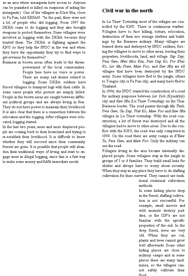 Text Box: as an area where insurgents have access to. Anyone can be punished or killed on suspicion of aiding the insurgents.)  One of the villagers in Klaw Hta, close to Pa Pun, told KESAN: "In the past, there were not a lot of people who did logging. From 1997 the DKBA came to do logging and they also brought weapons to protect themselves. Some villagers were involved in logging with the DKBA because they trusted them. The DKBA is fighting against the KNU so they help the SPDC in the war and when they have the opportunity they try to find ways to get revenue for themselves".Business in brown areas often leads to the disempowerment of the local communities. People here have no voice or power. There are many sad stories related to logging. Some DKBA soldiers have forced villagers to transport logs with their cattle. In some cases people who protest are simply killed. People in the brown areas are caught between different political groups and are always living in fear. They do not have power to maintain their livelihood. It is also clear that there is a connection between the relocation and the logging. After villagers were relocated, logging started.In the last two years, more and more displaced people are coming back to their homeland and trying to re-establish their livelihood. It is difficult to know whether they will succeed since their community forests are gone. It is possible that people will abandon their traditional ways of living and start to engage more in illegal logging, since this is a fast way to make some money and fulfil immediate needs.Civil war in the northIn Lu Thaw Township most of the villages are controlled by the KNU. There is continuous warfare. Villagers have to face killing, torture, relocation, destruction of their rice storage shelters and buildings by the Burmese military. Many villages are burned down and destroyed by SPDC soldiers, forcing the villagers to move to other areas, leaving their properties, livelihoods, land, and village. Say Day, Pwa Gaw, Htee Moo Kee, Paw Day Ko, Por Khei Ko, Ler Mu Plaw, Maw Poo, and Saw Hta are all villages that have been destroyed by the SPDC army. Some villagers have fled to the jungle, others to Tongoo city or Pa Pun city, and many have fled to Thailand.In 1996, the SPDC started the construction of a road for military purposes between Ler Doh (Kyaukkyi) city and Saw Hta (Lu Thaw Township) on the Thai-Burmese border. The road passes through Mu Theh, Pwa Gaw, Gu Day, Plat Ko, Maw Poo and Saw Hta villages in Lu Thaw township. With the road construction, a lot of forest was destroyed and all the villagers had to move to other areas. Due to the conflict with the KNU, the road was only completed in 1998. On the road there are army camps in K'Baw Tu, Pwa Gaw, and Maw Poo. Only the military can use the road.Villagers living in the area became internally displaced people. Some villagers stay in the jungle in groups of 3 or 4 families. They build small huts for shelter and always have to worry about security. When they stay in any place they have to do shifting cultivation for their survival. They cannot use traditional rotational cultivation methods.In some hiding places deep in the forest, shifting cultivation is not successful. For example, small insects and wild animals destroy paddies, or the IDP's are not familiar with the specific properties of the soil. In the deep forest, trees are very old. When they are cut, plants and trees cannot grow well afterwards. Some other hiding places are close to military camps and in some places there are many landmines, so the villagers cannot safely cultivate their food.