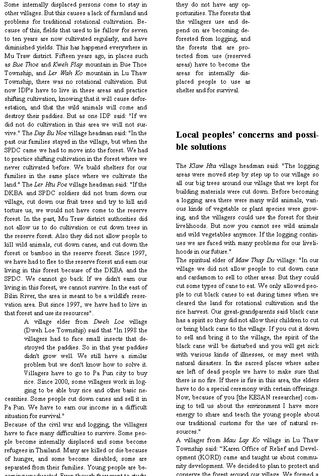 Text Box: Some internally displaced persons come to stay in other villages. But this causes a lack of farmland and problems for traditional rotational cultivation. Because of this, fields that used to lie fallow for seven to ten years are now cultivated regularly, and have diminished yields. This has happened everywhere in Mu Traw district. Fifteen years ago, in places such as Bue Thoe and Kweh Play mountain in Bue Thoe Township, and Ler Wah Ko mountain in Lu Thaw Township, there was no rotational cultivation. But now IDP's have to live in these areas and practice shifting cultivation, knowing that it will cause deforestation, and that the wild animals will come and destroy their paddies. But as one IDP said: "If we did not do cultivation in this area we will not survive." The Day Bu Noe village headman said: "In the past our families stayed in the village, but when the SPDC came we had to move into the forest. We had to practice shifting cultivation in the forest where we never cultivated before. We build shelters for our families in the same place where we cultivate the land." The Ler Htu Poe village headman said: "If the DKBA and SPDC soldiers did not burn down our village, cut down our fruit trees and try to kill and torture us, we would not have come to the reserve forest. In the past, Mu Traw district authorities did not allow us to do cultivation or cut down trees in the reserve forest. Also they did not allow people to kill wild animals, cut down canes, and cut down the forest or bamboo in the reserve forest. Since 1997, we have had to flee to the reserve forest and earn our living in this forest because of the DKBA and the SPDC. We cannot go back. If we didn't earn our living in this forest, we cannot survive. In the east of Bilin River, the area is meant to be a wildlife reservation area. But since 1997, we have had to live in that forest and use its resources".A village elder from Dweh Loe village (Dweh Loe Township) said that "In 1998 the villagers had to face small insects that destroyed the paddies. So in that year paddies didn't grow well. We still have a similar problem but we don't know how to solve it. Villagers have to go to Pa Pun city to buy rice. Since 2000, some villagers work in logging to be able buy rice and other basic necessities. Some people cut down canes and sell it in Pa Pun. We have to earn our income in a difficult situation for survival."Because of the civil war and logging, the villagers have to face many difficulties to survive. Some people become internally displaced and some become refugees in Thailand. Many are killed or die because of hunger, and some become disabled; some are separated from their families. Young people are becoming uneducated. Even though they want to study, they do not have any opportunities. The forests that the villagers use and depend on are becoming deforested from logging, and the forests that are protected from use (reserved areas) have to become the areas for internally displaced people to use as shelter and for survival. Local peoples' concerns and possible solutionsThe Klaw Hta village headman said: "The logging areas were moved step by step up to our village so all our big trees around our village that we kept for building materials were cut down. Before becoming a logging area there were many wild animals, various kinds of vegetable or plant species were growing, and the villagers could use the forest for their livelihoods. But now you cannot see wild animals and wild vegetables anymore. If the logging continues we are faced with many problems for our livelihoods in our future."The spiritual elder of Maw Thay Du village: "In our village we did not allow people to cut down cane and cardamom to sell to other areas. But they could cut some types of cane to eat. We only allowed people to cut black canes to eat during times when we cleared the land for rotational cultivation and the rice harvest. Our great-grandparents said black cane has a spirit so they did not allow their children to cut or bring black cane to the village. If you cut it down to sell and bring it to the village, the spirit of the black cane will be disturbed and you will get sick with various kinds of illnesses, or may meet with natural disasters. In the sacred places where ashes are left of dead people we have to make sure that there is no fire. If there is fire in this area, the elders have to do a special ceremony with certain offerings. Now, because of you [the KESAN researcher] coming to tell us about the environment I have more energy to share and teach the young people about our traditional customs for the use of natural resources."A villager from Mau Lay Ko village in Lu Thaw Township said: �Karen Office of Relief and Development (KORD) came and taught us about community development. We decided to plan to protect and conserve the forest around our village. We formed a 