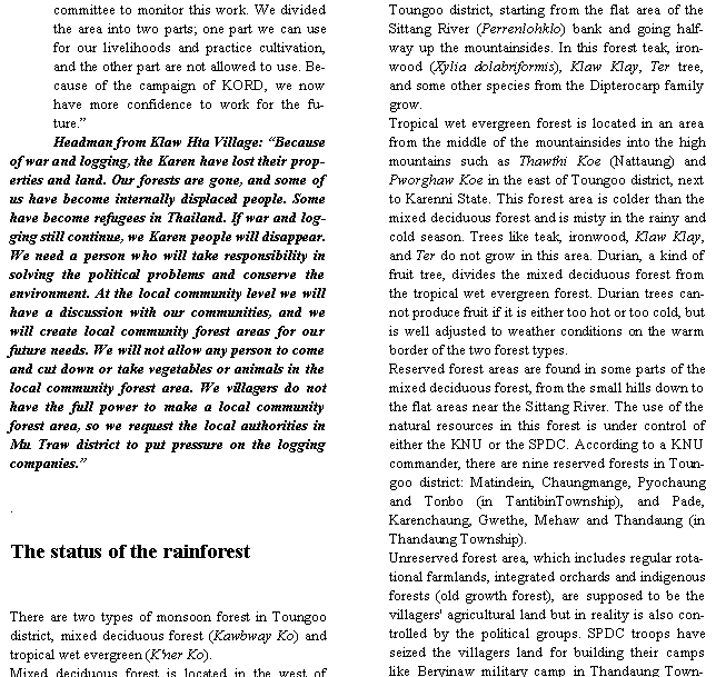 Text Box: committee to monitor this work. We divided the area into two parts; one part we can use for our livelihoods and practice cultivation, and the other part are not allowed to use. Because of the campaign of KORD, we now have more confidence to work for the future.�Headman from Klaw Hta Village: �Because of war and logging, the Karen have lost their properties and land. Our forests are gone, and some of us have become internally displaced people. Some have become refugees in Thailand. If war and logging still continue, we Karen people will disappear. We need a person who will take responsibility in solving the political problems and conserve the environment. At the local community level we will have a discussion with our communities, and we will create local community forest areas for our future needs. We will not allow any person to come and cut down or take vegetables or animals in the local community forest area. We villagers do not have the full power to make a local community forest area, so we request the local authorities in Mu Traw district to put pressure on the logging companies.�.The status of the rainforestThere are two types of monsoon forest in Toungoo district, mixed deciduous forest (Kawbway Ko) and tropical wet evergreen (K'ner Ko).Mixed deciduous forest is located in the west of Toungoo district, starting from the flat area of the Sittang River (Perrenlohklo) bank and going halfway up the mountainsides. In this forest teak, ironwood (Xylia dolabriformis), Klaw Klay, Ter tree, and some other species from the Dipterocarp family grow.Tropical wet evergreen forest is located in an area from the middle of the mountainsides into the high mountains such as Thawthi Koe (Nattaung) and Pworghaw Koe in the east of Toungoo district, next to Karenni State. This forest area is colder than the mixed deciduous forest and is misty in the rainy and cold season. Trees like teak, ironwood, Klaw Klay, and Ter do not grow in this area. Durian, a kind of fruit tree, divides the mixed deciduous forest from the tropical wet evergreen forest. Durian trees cannot produce fruit if it is either too hot or too cold, but is well adjusted to weather conditions on the warm border of the two forest types.Reserved forest areas are found in some parts of the mixed deciduous forest, from the small hills down to the flat areas near the Sittang River. The use of the natural resources in this forest is under control of either the KNU or the SPDC. According to a KNU commander, there are nine reserved forests in Toungoo district: Matindein, Chaungmange, Pyochaung and Tonbo (in TantibinTownship), and Pade, Karenchaung, Gwethe, Mehaw and Thandaung (in Thandaung Township).  Unreserved forest area, which includes regular rotational farmlands, integrated orchards and indigenous forests (old growth forest), are supposed to be the villagers' agricultural land but in reality is also controlled by the political groups. SPDC troops have seized the villagers land for building their camps like Beryinaw military camp in Thandaung Town