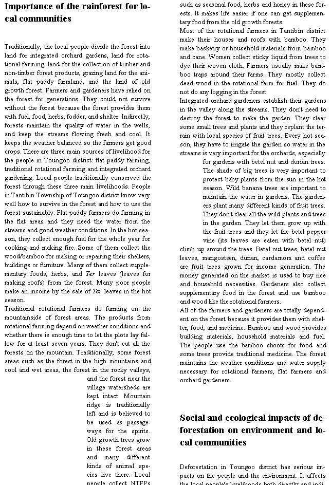Text Box: Importance of the rainforest for local communitiesTraditionally, the local people divide the forest into land for integrated orchard gardens, land for rotational farming, land for the collection of timber and non-timber forest products, grazing land for the animals, flat paddy farmland, and the land of old growth forest. Farmers and gardeners have relied on the forest for generations. They could not survive without the forest because the forest provides them with fuel, food, herbs, fodder, and shelter. Indirectly, forests maintain the quality of water in the wells, and keep the streams flowing fresh and cool. It keeps the weather balanced so the farmers get good crops. There are three main sources of livelihood for the people in Toungoo district: flat paddy farming, traditional rotational farming and integrated orchard gardening. Local people traditionally conserved the forest through these three main livelihoods. People in Tantibin Township of Toungoo district know very well how to survive in the forest and how to use the forest sustainably. Flat paddy farmers do farming in the flat areas and they need the water from the streams and good weather conditions. In the hot season, they collect enough fuel for the whole year for cooking and making fire. Some of them collect the wood/bamboo for making or repairing their shelters, buildings or furniture. Many of them collect supplementary foods, herbs, and Ter leaves (leaves for making roofs) from the forest. Many poor people make an income by the sale of Ter leaves in the hot season.Traditional rotational farmers do farming on the mountainside of forest areas. The products from rotational farming depend on weather conditions and whether there is enough time to let the plots lay fallow for at least seven years. They don't cut all the forests on the mountain. Traditionally, some forest areas such as the forest in the high mountains and cool and wet areas, the forest in the rocky valleys, and the forest near the village watersheds are kept intact. Mountain ridge is traditionally left and is believed to be used as passageways for the spirits. Old growth trees grow in these forest areas and many different kinds of animal species live there. Local people collect NTFPs such as seasonal food, herbs and honey in these forests. It makes life easier if one can get supplementary food from the old growth forests. Most of the rotational farmers in Tantibin district make their houses and roofs with bamboo. They make basketry or household materials from bamboo and cane. Women collect sticky liquid from trees to dye their woven cloth. Farmers usually make bamboo traps around their farms. They mostly collect dead wood in the rotational farm for fuel. They do not do any logging in the forest. Integrated orchard gardeners establish their gardens in the valley along the streams. They don't need to destroy the forest to make the garden. They clear some small trees and plants and they replant the terrain with local species of fruit trees. Every hot season, they have to irrigate the garden so water in the streams is very important for the orchards, especially for gardens with betel nut and durian trees. The shade of big trees is very important to protect baby plants from the sun in the hot season. Wild banana trees are important to maintain the water in gardens. The gardeners plant many different kinds of fruit trees. They don't clear all the wild plants and trees in the garden. They let them grow up with the fruit trees and they let the betel pepper vine (its leaves are eaten with betel nut) climb up around the trees. Betel nut trees, betel nut leaves, mangosteen, durian, cardamom and coffee are fruit trees grown for income generation. The money generated on the market is used to buy rice and household necessities. Gardeners also collect supplementary food in the forest and use bamboo and wood like the rotational farmers.All of the farmers and gardeners are totally dependent on the forest because it provides them with shelter, food, and medicine. Bamboo and wood provides building materials, household materials and fuel. The people use the bamboo shoots for food and some trees provide traditional medicine. The forest maintains the weather conditions and water supply necessary for rotational farmers, flat farmers and orchard gardeners.  Social and ecological impacts of deforestation on environment and local communities Deforestation in Toungoo district has serious impacts on the people and the environment. It affects the local people's livelihoods both directly and indi