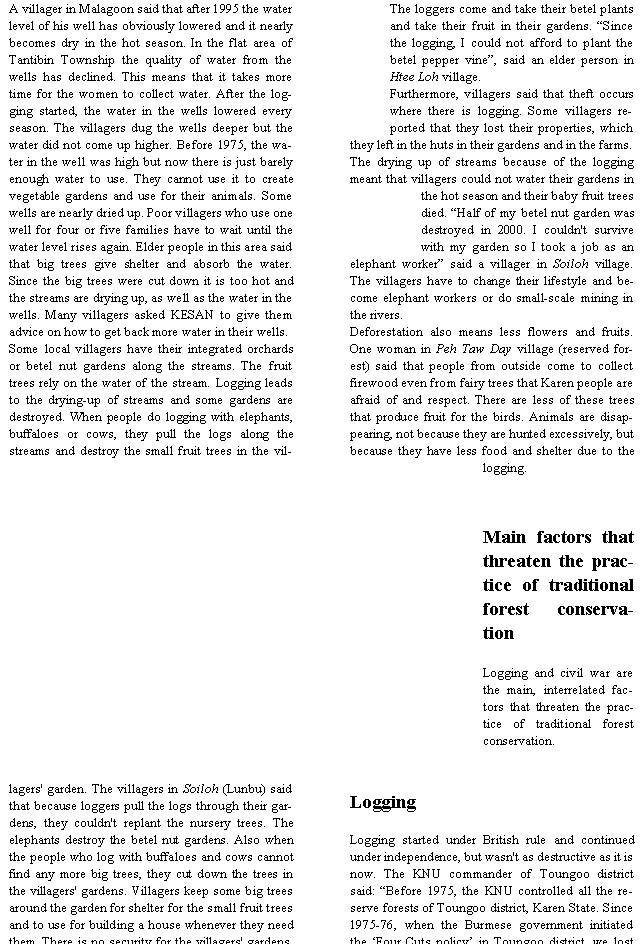 Text Box: A villager in Malagoon said that after 1995 the water level of his well has obviously lowered and it nearly becomes dry in the hot season. In the flat area of Tantibin Township the quality of water from the wells has declined. This means that it takes more time for the women to collect water. After the logging started, the water in the wells lowered every season. The villagers dug the wells deeper but the water did not come up higher. Before 1975, the water in the well was high but now there is just barely enough water to use. They cannot use it to create vegetable gardens and use for their animals. Some wells are nearly dried up. Poor villagers who use one well for four or five families have to wait until the water level rises again. Elder people in this area said that big trees give shelter and absorb the water. Since the big trees were cut down it is too hot and the streams are drying up, as well as the water in the wells. Many villagers asked KESAN to give them advice on how to get back more water in their wells.Some local villagers have their integrated orchards or betel nut gardens along the streams. The fruit trees rely on the water of the stream. Logging leads to the drying-up of streams and some gardens are destroyed. When people do logging with elephants, buffaloes or cows, they pull the logs along the streams and destroy the small fruit trees in the villagers' garden. The villagers in Soiloh (Lunbu) said that because loggers pull the logs through their gardens, they couldn't replant the nursery trees. The elephants destroy the betel nut gardens. Also when the people who log with buffaloes and cows cannot find any more big trees, they cut down the trees in the villagers' gardens. Villagers keep some big trees around the garden for shelter for the small fruit trees and to use for building a house whenever they need them. There is no security for the villagers' gardens. The loggers come and take their betel plants and take their fruit in their gardens. �Since the logging, I could not afford to plant the betel pepper vine�, said an elder person in Htee Loh village.Furthermore, villagers said that theft occurs where there is logging. Some villagers reported that they lost their properties, which they left in the huts in their gardens and in the farms.The drying up of streams because of the logging meant that villagers could not water their gardens in the hot season and their baby fruit trees died. �Half of my betel nut garden was destroyed in 2000. I couldn't survive with my garden so I took a job as an elephant worker� said a villager in Soiloh village. The villagers have to change their lifestyle and become elephant workers or do small-scale mining in the rivers.Deforestation also means less flowers and fruits. One woman in Peh Taw Day village (reserved forest) said that people from outside come to collect firewood even from fairy trees that Karen people are afraid of and respect. There are less of these trees that produce fruit for the birds. Animals are disappearing, not because they are hunted excessively, but because they have less food and shelter due to the logging.Main factors that threaten the practice of traditional forest conservationLogging and civil war are the main, interrelated factors that threaten the practice of traditional forest conservation. LoggingLogging started under British rule and continued under independence, but wasn't as destructive as it is now. The KNU commander of Toungoo district said: �Before 1975, the KNU controlled all the reserve forests of Toungoo district, Karen State. Since 1975-76, when the Burmese government initiated the �Four Cuts policy� in Toungoo district, we lost 