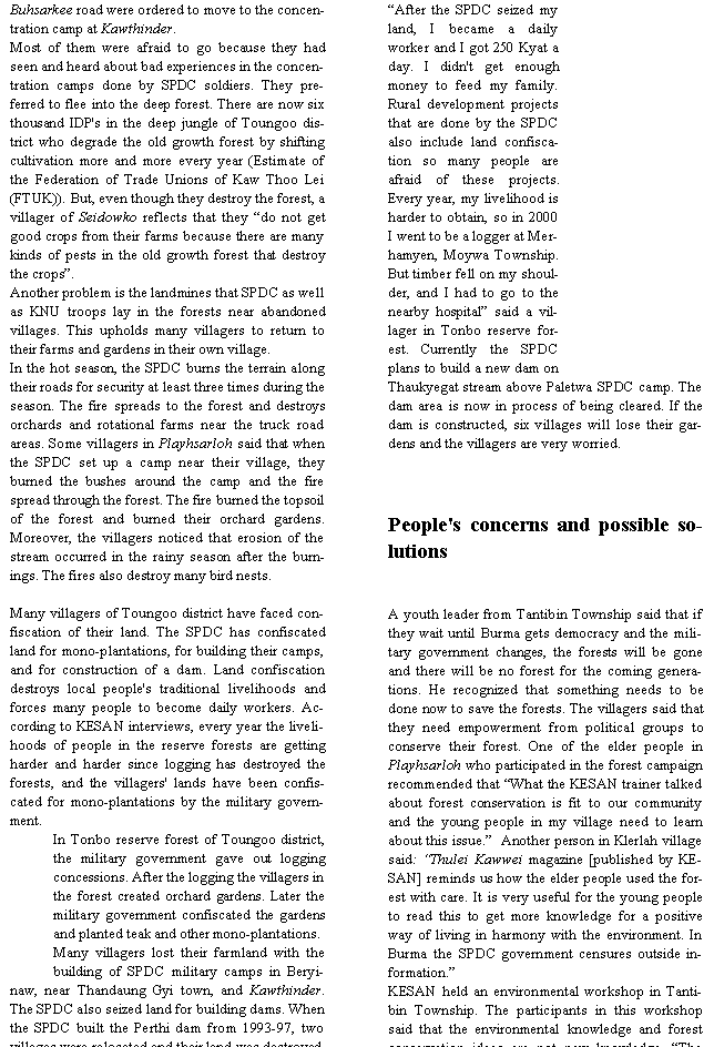 Text Box: Buhsarkee road were ordered to move to the concentration camp at Kawthinder. Most of them were afraid to go because they had seen and heard about bad experiences in the concentration camps done by SPDC soldiers. They preferred to flee into the deep forest. There are now six thousand IDP's in the deep jungle of Toungoo district who degrade the old growth forest by shifting cultivation more and more every year (Estimate of the Federation of Trade Unions of Kaw Thoo Lei (FTUK)). But, even though they destroy the forest, a villager of Seidowko reflects that they �do not get good crops from their farms because there are many kinds of pests in the old growth forest that destroy the crops�.Another problem is the landmines that SPDC as well as KNU troops lay in the forests near abandoned villages. This upholds many villagers to return to their farms and gardens in their own village.In the hot season, the SPDC burns the terrain along their roads for security at least three times during the season. The fire spreads to the forest and destroys orchards and rotational farms near the truck road areas. Some villagers in Playhsarloh said that when the SPDC set up a camp near their village, they burned the bushes around the camp and the fire spread through the forest. The fire burned the topsoil of the forest and burned their orchard gardens. Moreover, the villagers noticed that erosion of the stream occurred in the rainy season after the burnings. The fires also destroy many bird nests.Many villagers of Toungoo district have faced confiscation of their land. The SPDC has confiscated land for mono-plantations, for building their camps, and for construction of a dam. Land confiscation destroys local people's traditional livelihoods and forces many people to become daily workers. According to KESAN interviews, every year the livelihoods of people in the reserve forests are getting harder and harder since logging has destroyed the forests, and the villagers' lands have been confiscated for mono-plantations by the military government.In Tonbo reserve forest of Toungoo district, the military government gave out logging concessions. After the logging the villagers in the forest created orchard gardens. Later the military government confiscated the gardens and planted teak and other mono-plantations.Many villagers lost their farmland with the building of SPDC military camps in Beryinaw, near Thandaung Gyi town, and Kawthinder. The SPDC also seized land for building dams. When the SPDC built the Perthi dam from 1993-97, two villages were relocated and their land was destroyed. �After the SPDC seized my land, I became a daily worker and I got 250 Kyat a day. I didn't get enough money to feed my family. Rural development projects that are done by the SPDC also include land confiscation so many people are afraid of these projects. Every year, my livelihood is harder to obtain, so in 2000 I went to be a logger at Merhamyen, Moywa Township. But timber fell on my shoulder, and I had to go to the nearby hospital� said a villager in Tonbo reserve forest. Currently the SPDC plans to build a new dam on Thaukyegat stream above Paletwa SPDC camp. The dam area is now in process of being cleared. If the dam is constructed, six villages will lose their gardens and the villagers are very worried.People's concerns and possible solutionsA youth leader from Tantibin Township said that if they wait until Burma gets democracy and the military government changes, the forests will be gone and there will be no forest for the coming generations. He recognized that something needs to be done now to save the forests. The villagers said that they need empowerment from political groups to conserve their forest. One of the elder people in Playhsarloh who participated in the forest campaign recommended that �What the KESAN trainer talked about forest conservation is fit to our community and the young people in my village need to learn about this issue.�  Another person in Klerlah village said: �Thulei Kawwei magazine [published by KESAN] reminds us how the elder people used the forest with care. It is very useful for the young people to read this to get more knowledge for a positive way of living in harmony with the environment. In Burma the SPDC government censures outside information.�KESAN held an environmental workshop in Tantibin Township. The participants in this workshop said that the environmental knowledge and forest conservation ideas are not new knowledge. �The 