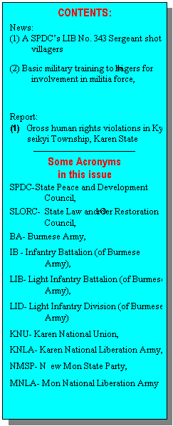 Text Box: CONTENTS:
News:
(1)	A SPDC�s LIB No. 343 Sergeant shot at villagers
(2)	Basic military training to villagers for involvement in militia force,

Report:
(1)	Gross human rights violations in Kya-inn-seikyi Township, Karen State
---------------------------------------
Some Acronyms 
in this issue
SPDC-	State Peace and Development Council,
SLORC- 	State Law and Order Restoration Council,
BA-	Burmese Army,
IB -	Infantry Battalion (of Burmese Army),
LIB-	Light Infantry Battalion (of Burmese Army),
LID-	Light Infantry Division (of Burmese Army)
KNU-	Karen National Union,
KNLA-	Karen National Liberation Army, 
NMSP-	New Mon State Party,
MNLA-	Mon National Liberation Army

