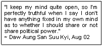 Text Box: �I keep my mind quite open, so I�m perfectly truthful when I say I don�t have anything fixed in my own mind as to whether I should share or not share political power.� 
~ Daw Aung San Suu Kyi, Aug 02
