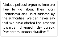 Text Box: �Unless political organizations are free to go about their work unhindered and unintimidated by the authorities, we can never say that we have started the process towards changed democracy. Democracy means pluralism.� 
~Daw Aung San Suu Kyi, Aug 02
