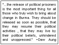 Text Box: ��the release of political prisoners is the most important thing for all those who truly wish to bring about change in Burma. They should be released as soon as possible, that they may resume their political activities , that they may live by their political beliefs, unhindered and unoppressed.� ~Daw Aung San Suu Kyi , Aug 02