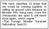 Text Box: �We have identified 10 areas that we would be working together in setting up ground rules because as Minister Win Aung said, Once the checkpoints are open it will never close again, which I agree.� 
~Thai Foreign Minister Surakiart Sathirathai, Sept 02
