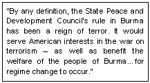 Text Box: �By any definition, the State Peace and Development Council�s rule in Burma has been a reign of terror. It would serve American interests in the war on terrorism � as well as benefit the welfare of the people of Burma�for regime change to occur.� 
~US Senator Mitch McConnell, Sept 02
