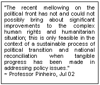 Text Box: �The recent mellowing on the political front has not and could not possibly bring about significant improvements to the complex human rights and humanitarian situation; this is only feasible in the context of a sustainable process of political transition and national reconciliation when tangible progress has been made in addressing policy issues.�    
~ Professor Pinheiro, Jul 02
